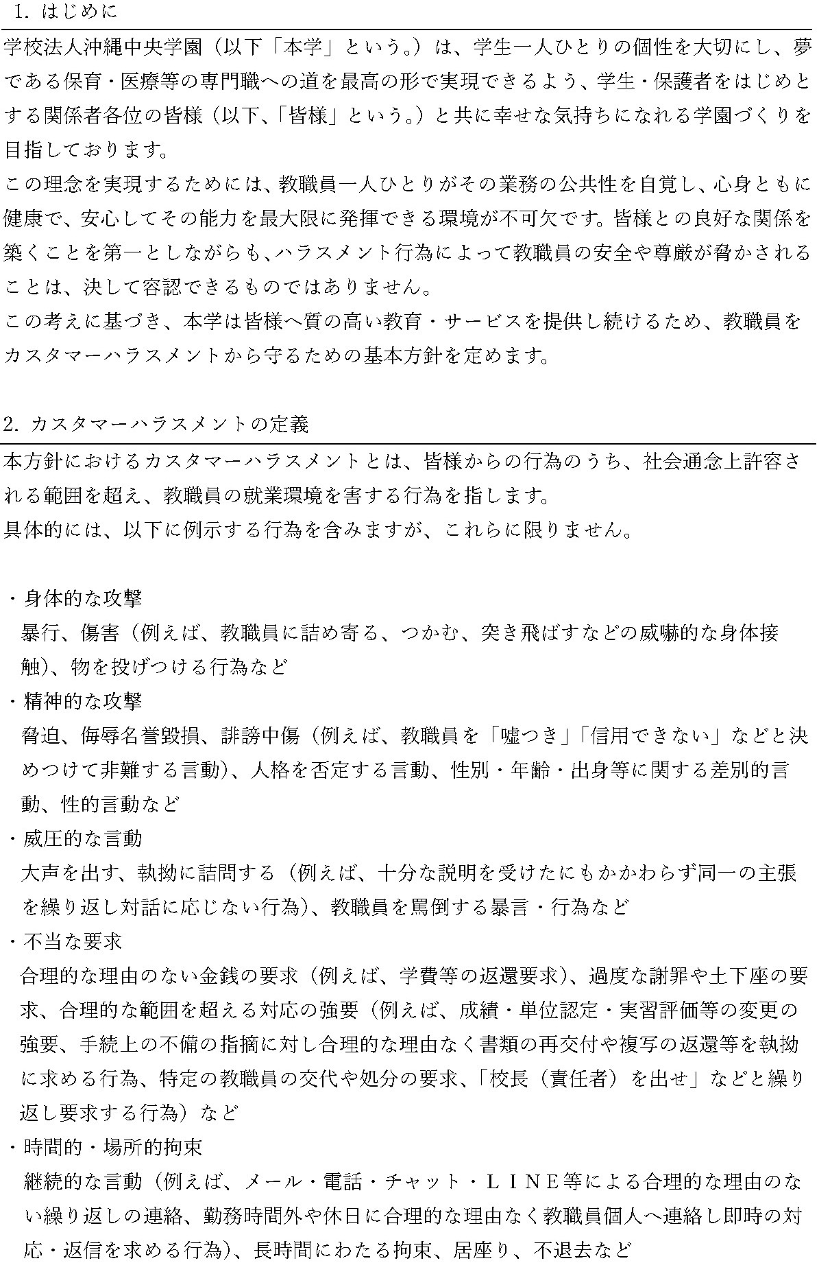 カスタマーハラスメントに対する基本方針。1. はじめに：学校法人沖縄中央学園は、学生一人ひとりの個性を大切にし、保育・医療等の専門職への道を実現できる学園づくりを目指しています。教職員が安心して能力を発揮できる環境を守るため、カスタマーハラスメントから教職員を守る基本方針を定めます。2. カスタマーハラスメントの定義：社会通念上許容される範囲を超え、教職員の就業環境を害する行為を指します。具体例として、身体的な攻撃、精神的な攻撃、威圧的な言動、不当な要求、時間的・場所的拘束、プライバシー侵害行為、その他のハラスメント行為が挙げられています。