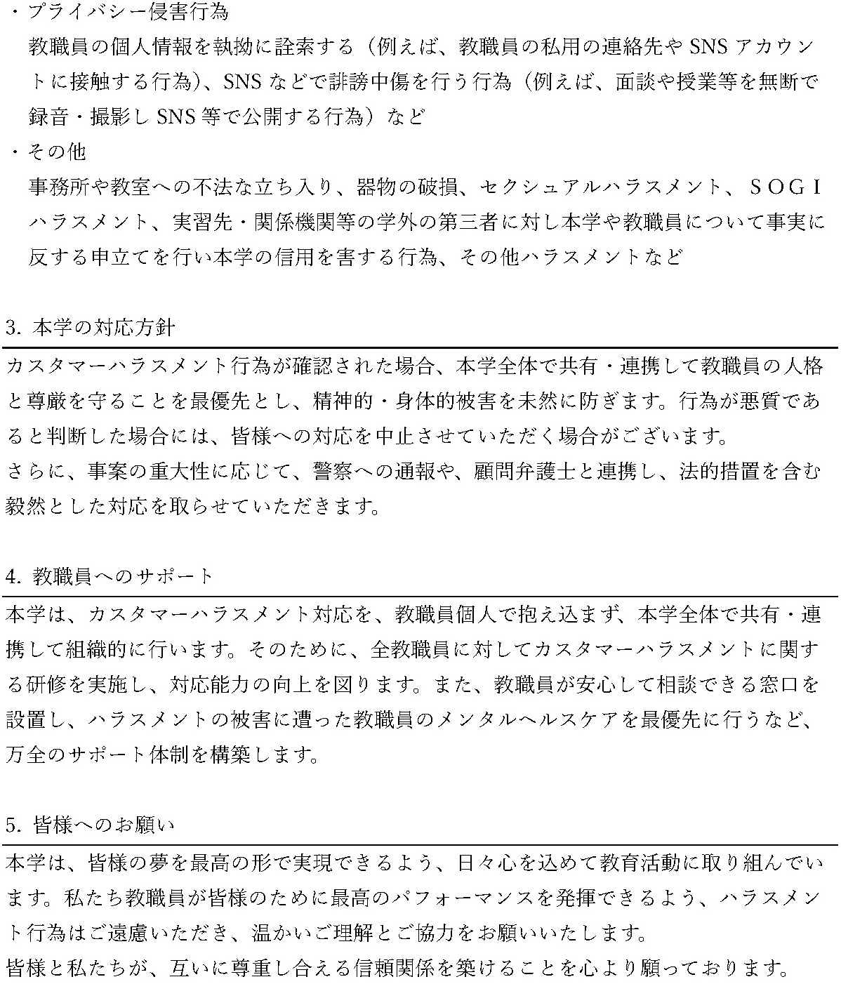 カスタマーハラスメントに対する基本方針。2. カスタマーハラスメントの定義（続き）：プライバシー侵害行為として、教職員の個人情報の執拗な詮索、SNSでの誹謗中傷、面談や授業等の無断録音・撮影および公開などを挙げています。その他、不法な立ち入り、器物の破損、セクシュアルハラスメント、SOGIハラスメント、事実に反する申立てなども含まれます。3. 本学の対応方針：教職員の人格と尊厳を守り、悪質な場合は対応の中止、警察への通報、法的措置を含む対応を行います。4. 教職員へのサポート：研修や相談窓口の設置、メンタルヘルスケアなど、組織的な支援体制を構築します。5. 皆様へのお願い：ハラスメント行為を控え、相互に尊重し合える信頼関係の構築への理解と協力をお願いします。